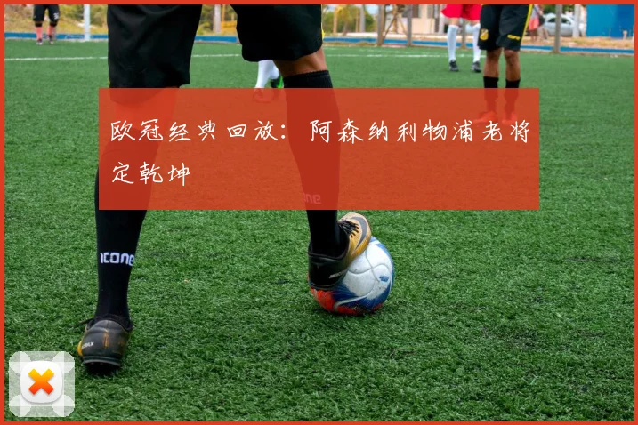 欧冠经典回放:阿森纳利物浦老将定乾坤