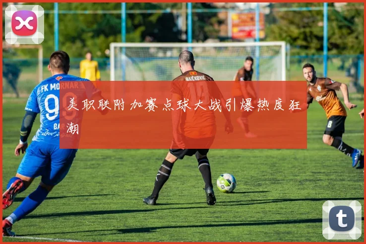 美职联附加赛点球大战引爆热度狂潮