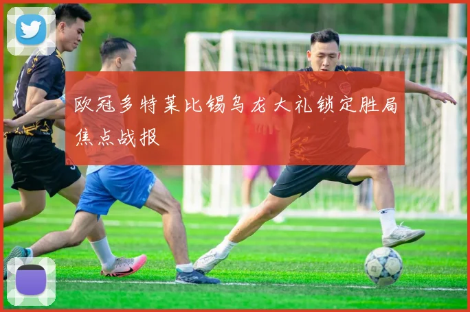 欧冠多特莱比锡乌龙大礼锁定胜局焦点战报