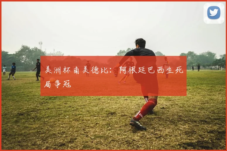 美洲杯南美德比：阿根廷巴西生死局争冠