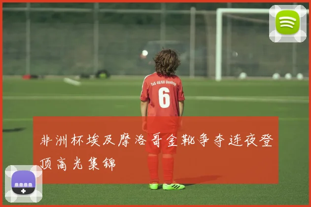 非洲杯埃及摩洛哥金靴争夺连夜登顶高光集锦