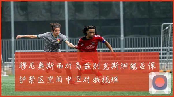 穆尼奥斯面对乌兹别克斯坦能否保护禁区空间中卫对抗梳理