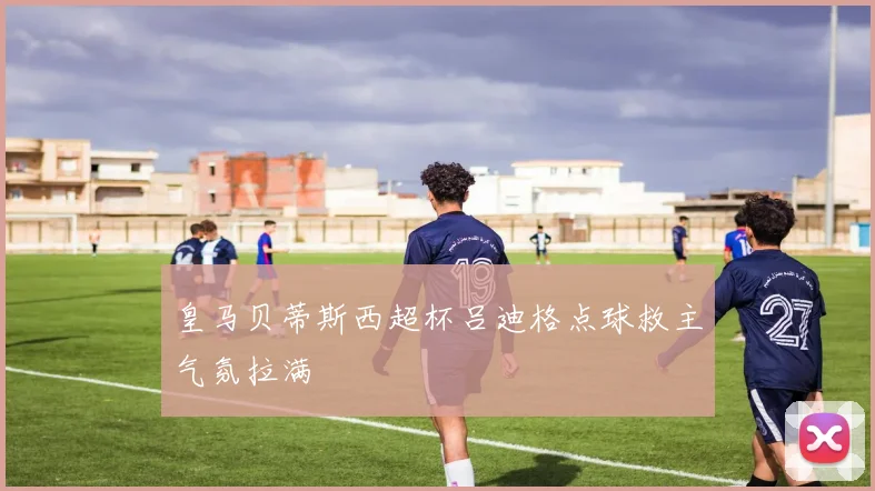 皇马贝蒂斯西超杯吕迪格点球救主气氛拉满