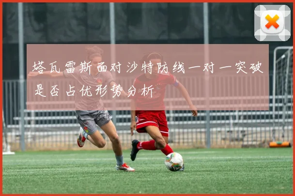塔瓦雷斯面对沙特防线一对一突破是否占优形势分析