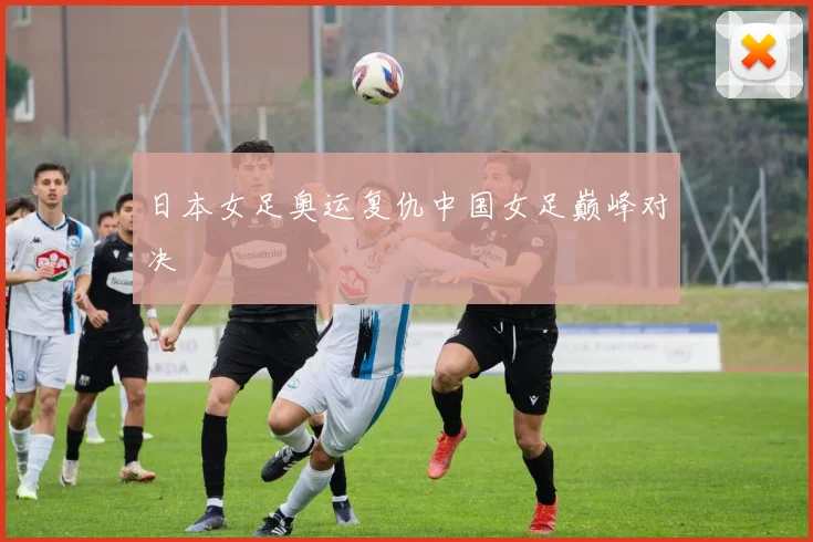 日本女足奥运复仇中国女足巅峰对决