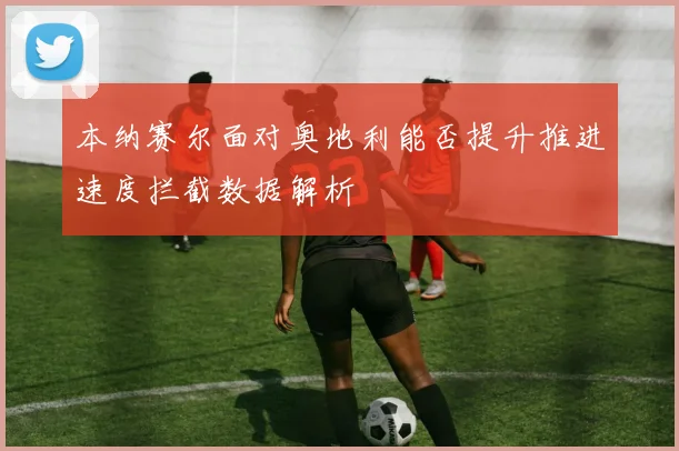 本纳赛尔面对奥地利能否提升推进速度拦截数据解析