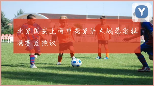 北京国安上海申花京沪大战悬念拉满赛后热议