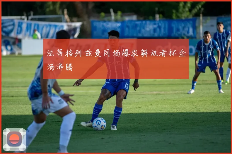 法蒂格列兹曼同场爆发解放者杯全场沸腾