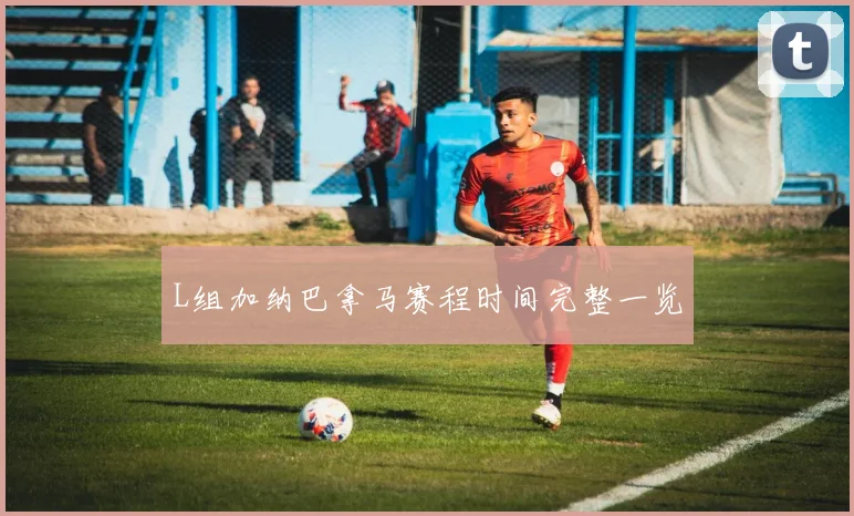 L组加纳巴拿马赛程时间完整一览