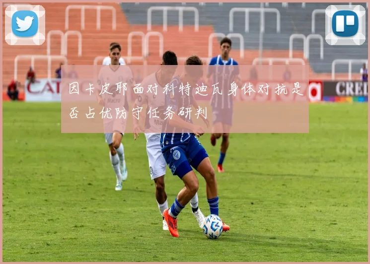 因卡皮耶面对科特迪瓦身体对抗是否占优防守任务研判