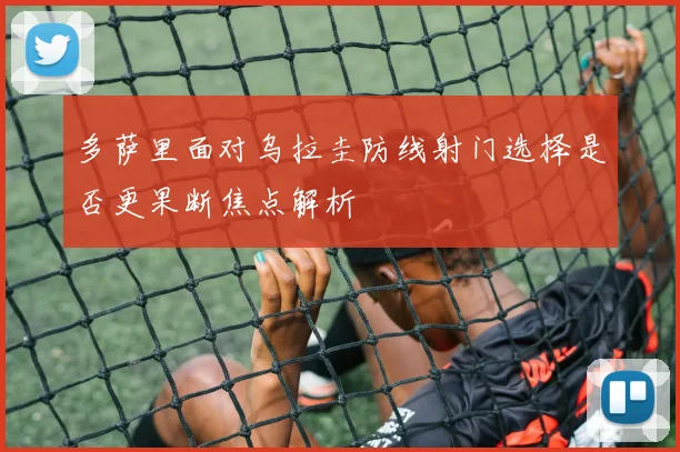 多萨里面对乌拉圭防线射门选择是否更果断焦点解析