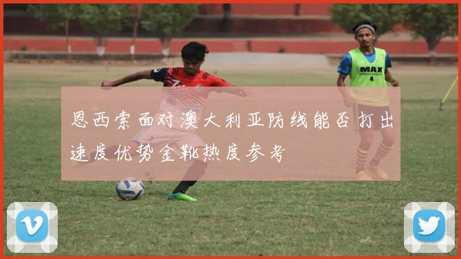 恩西索面对澳大利亚防线能否打出速度优势金靴热度参考