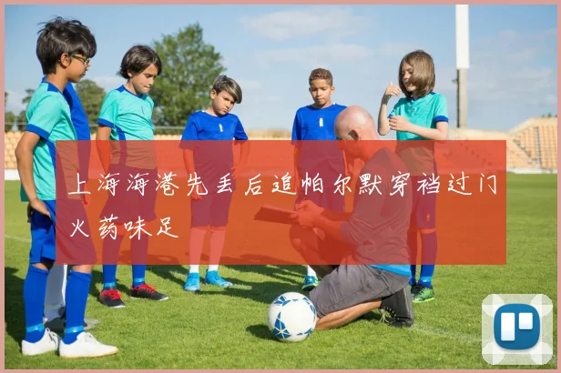 上海海港先丢后追帕尔默穿裆过门火药味足
