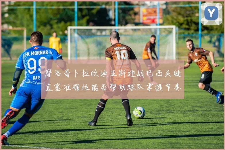 摩洛哥卜拉欣迪亚斯迎战巴西关键直塞准确性能否帮助球队掌握节奏