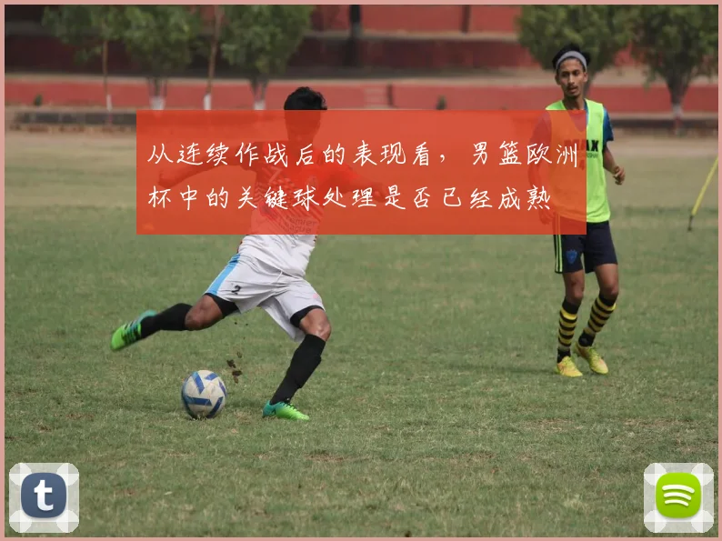从连续作战后的表现看,男篮欧洲杯中的关键球处理是否已经成熟