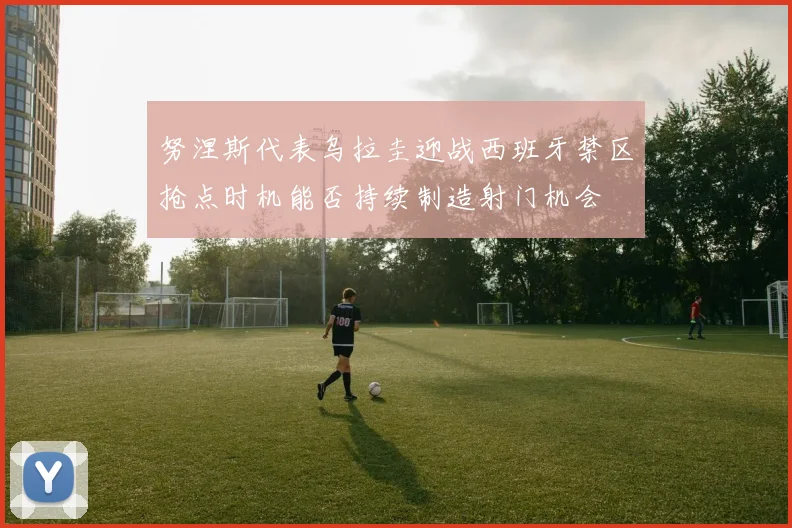 努涅斯代表乌拉圭迎战西班牙禁区抢点时机能否持续制造射门机会