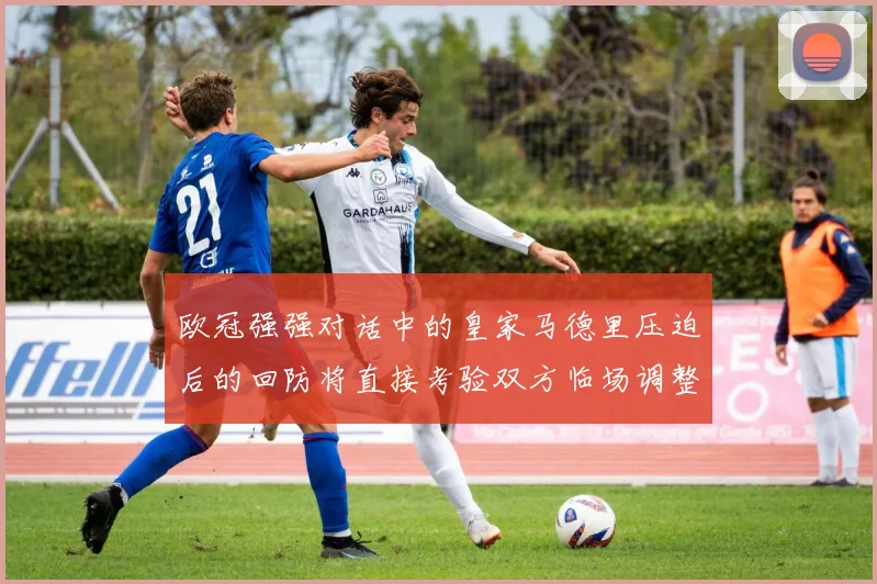 欧冠强强对话中的皇家马德里压迫后的回防将直接考验双方临场调整