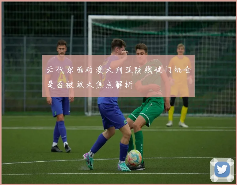 云代尔面对澳大利亚防线破门机会是否被放大焦点解析