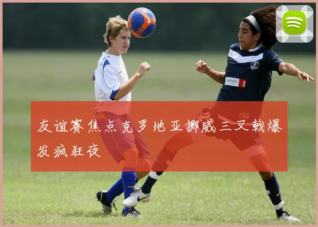 友谊赛焦点克罗地亚挪威三叉戟爆发疯狂夜