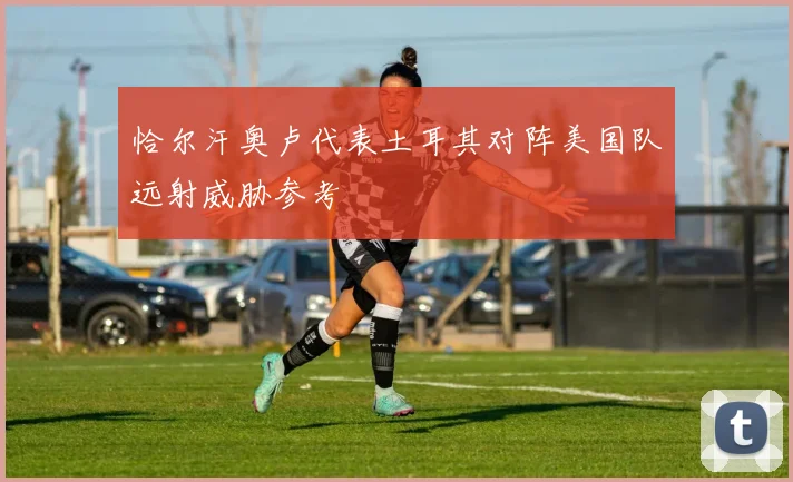 恰尔汗奥卢代表土耳其对阵美国队远射威胁参考