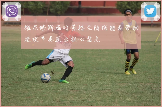 维尼修斯面对苏格兰防线能否带动进攻节奏反击核心盘点