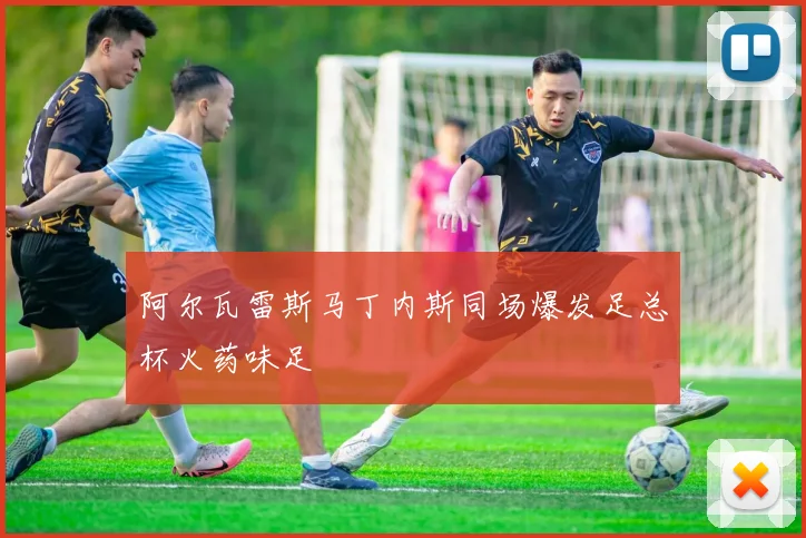 阿尔瓦雷斯马丁内斯同场爆发足总杯火药味足