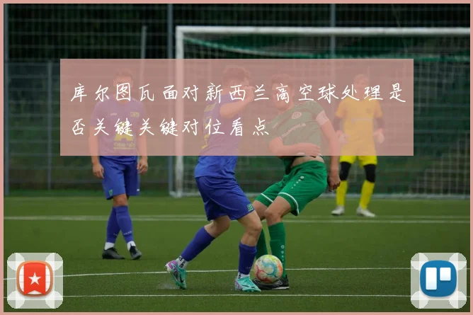 库尔图瓦面对新西兰高空球处理是否关键关键对位看点