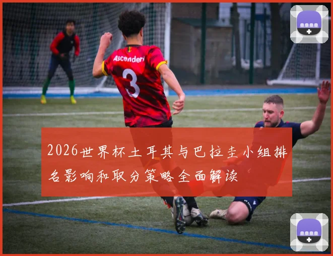 2026世界杯土耳其与巴拉圭小组排名影响和取分策略全面解读