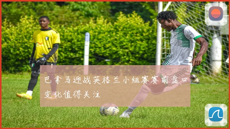 巴拿马迎战英格兰小组赛赛前盘口变化值得关注