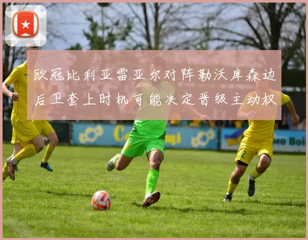 欧冠比利亚雷亚尔对阵勒沃库森边后卫套上时机可能决定晋级主动权