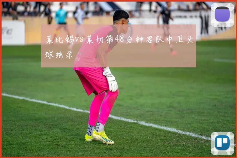莱比锡vs莱切第48分钟客队中卫头球绝杀