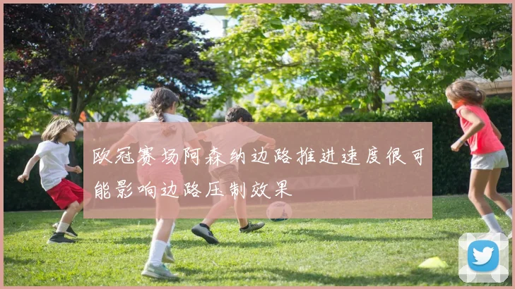 欧冠赛场阿森纳边路推进速度很可能影响边路压制效果