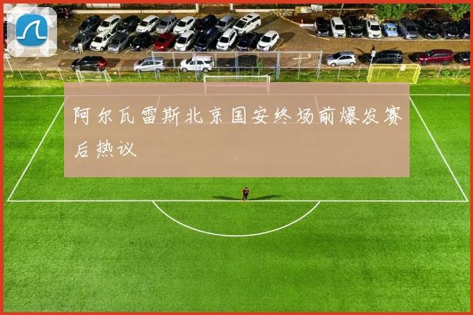 阿尔瓦雷斯北京国安终场前爆发赛后热议