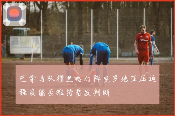 巴拿马队穆里略对阵克罗地亚压迫强度能否维持首发判断