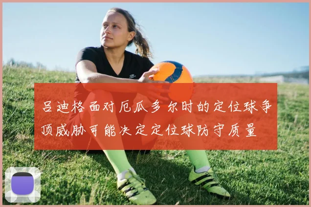 吕迪格面对厄瓜多尔时的定位球争顶威胁可能决定定位球防守质量
