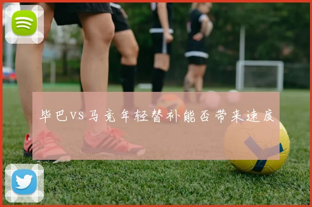 毕巴vs马竞年轻替补能否带来速度