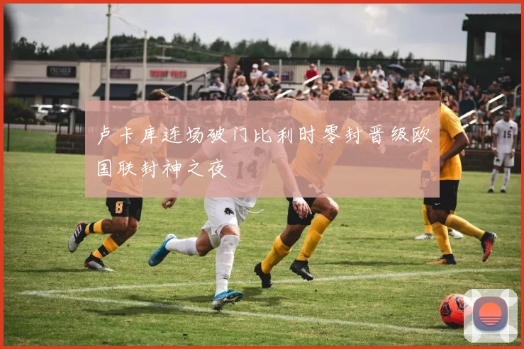 卢卡库连场破门比利时零封晋级欧国联封神之夜