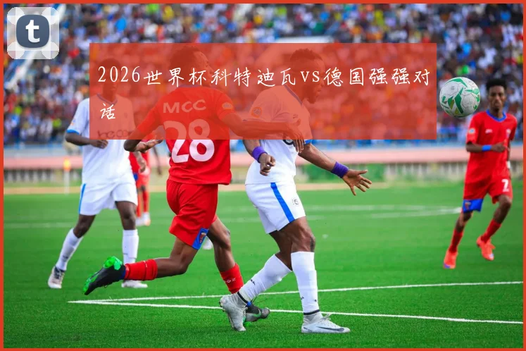 2026世界杯科特迪瓦vs德国强强对话