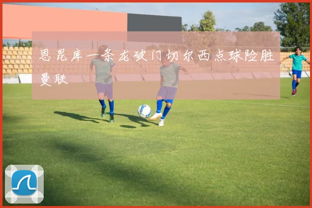 恩昆库一条龙破门切尔西点球险胜曼联