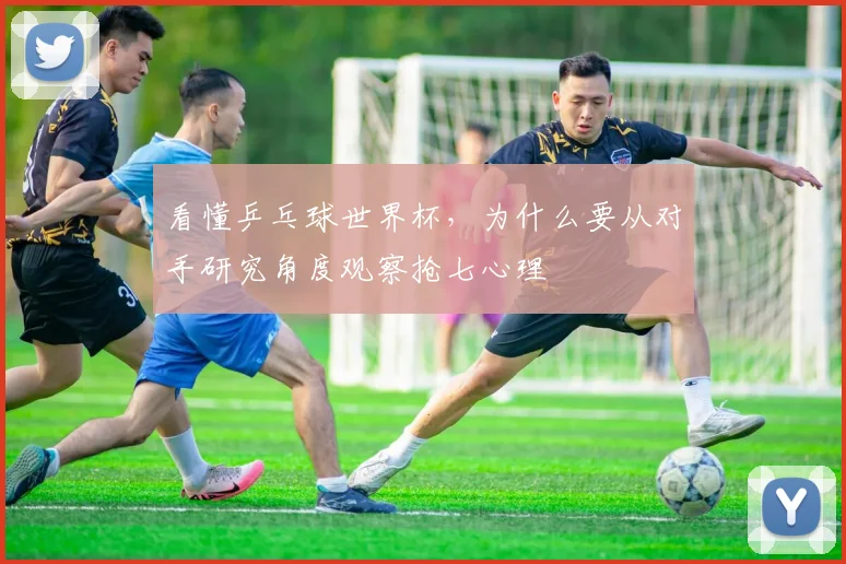 看懂乒乓球世界杯,为什么要从对手研究角度观察抢七心理