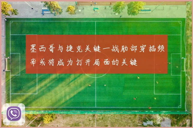 墨西哥与捷克关键一战肋部穿插频率或将成为打开局面的关键