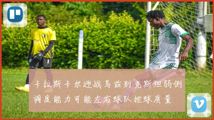 卡拉斯卡尔迎战乌兹别克斯坦弱侧调度能力可能左右球队控球质量