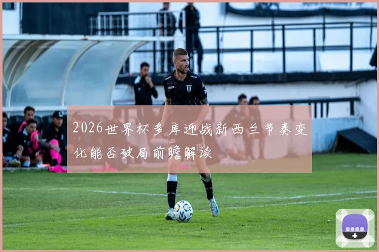 2026世界杯多库迎战新西兰节奏变化能否破局前瞻解读