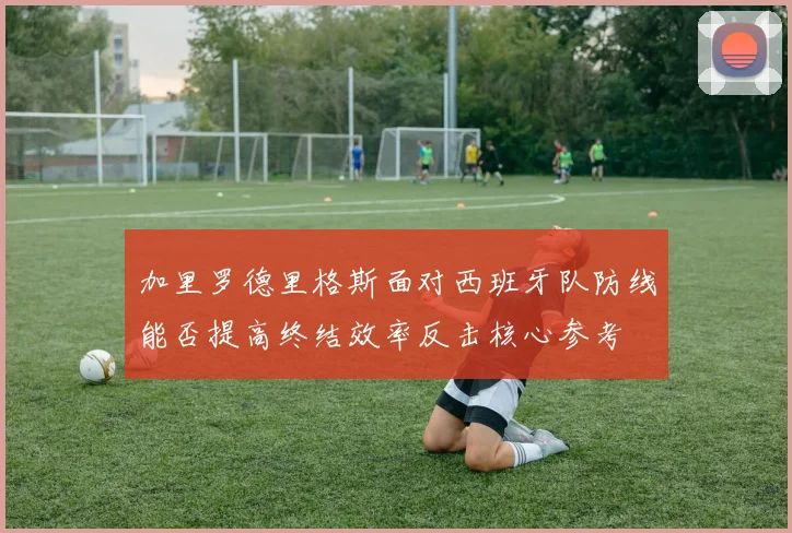 加里罗德里格斯面对西班牙队防线能否提高终结效率反击核心参考