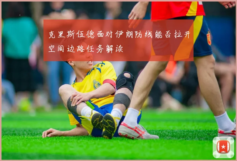 克里斯伍德面对伊朗防线能否拉开空间边路任务解读