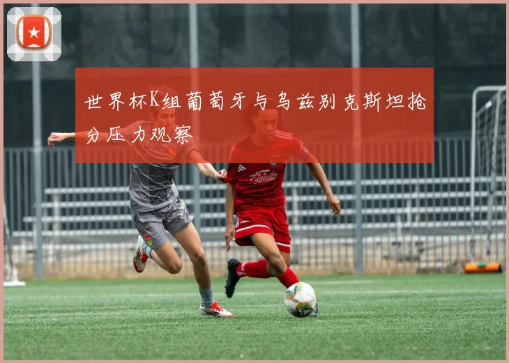 世界杯K组葡萄牙与乌兹别克斯坦抢分压力观察
